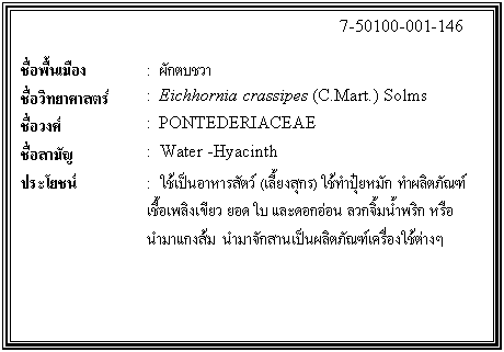 กล่องข้อความ: 7-50100-001-146 ชื่อพื้นเมือง : ผักตบชวา ชื่อวิทยาศาสตร์ : Eichhornia crassipes (C.Mart.) Solms ชื่อวงศ์ : PONTEDERIACEAE ชื่อสามัญ : Water -Hyacinth ประโยชน์ : ใช้เป็นอาหารสัตว์ (เลี้ยงสุกร) ใช้ทำปุ๋ยหมัก ทำผลิตภัณฑ์เชื้อเพลิงเขียว ยอด ใบ และดอกอ่อน ลวกจิ้มน้ำพริก หรือนำมาแกงส้ม นำมาจักสานเป็นผลิตภัณฑ์เครื่องใช้ต่างๆ
